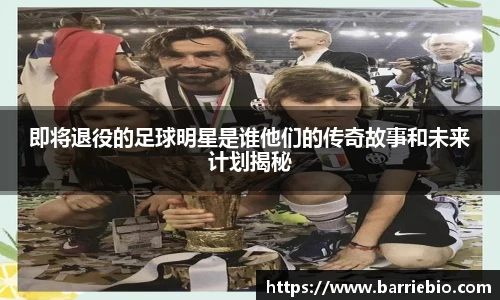 即将退役的足球明星是谁他们的传奇故事和未来计划揭秘